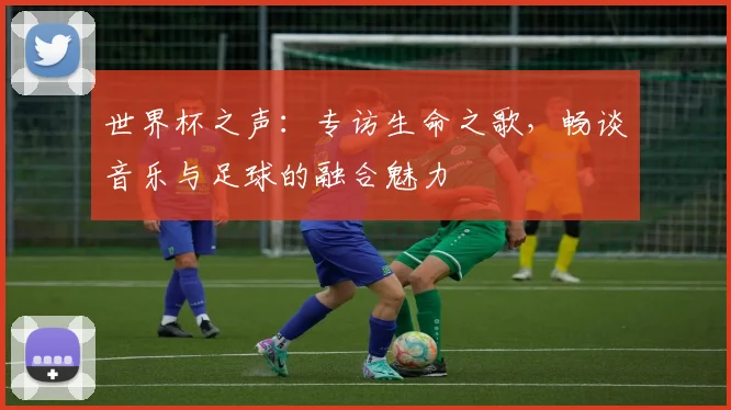 世界杯之声：专访生命之歌，畅谈音乐与足球的融合魅力