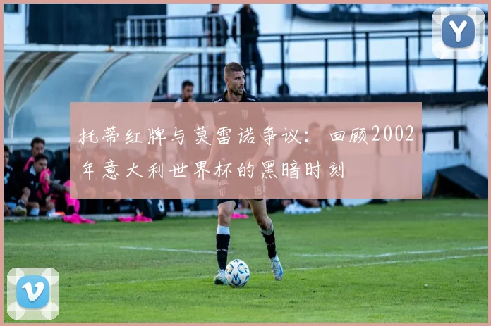 托蒂红牌与莫雷诺争议：回顾2002年意大利世界杯的黑暗时刻