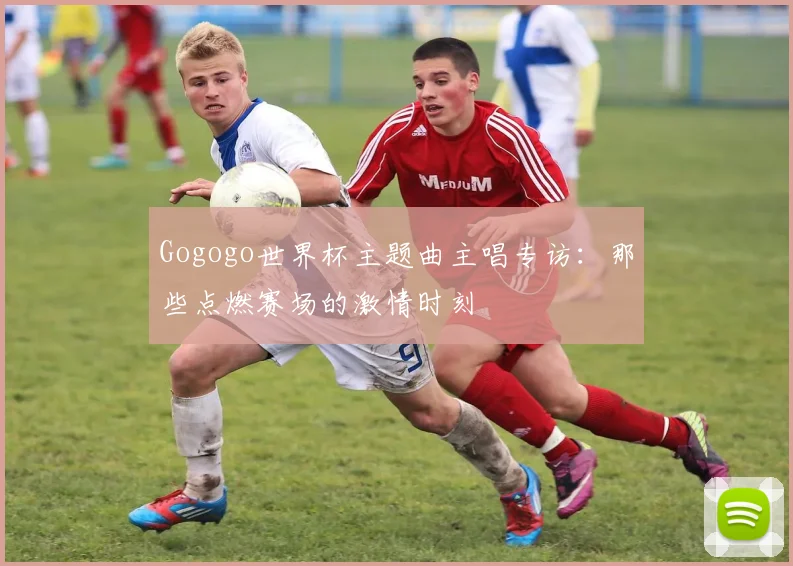 Gogogo世界杯主题曲主唱专访：那些点燃赛场的激情时刻