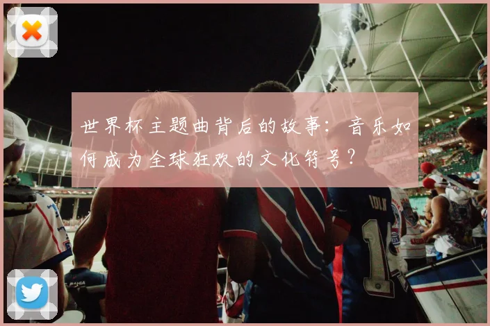 世界杯主题曲背后的故事：音乐如何成为全球狂欢的文化符号？