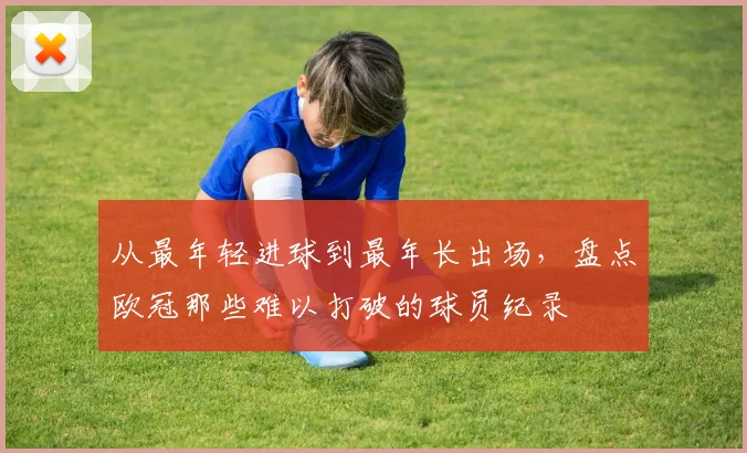 从最年轻进球到最年长出场,盘点欧冠那些难以打破的球员纪录