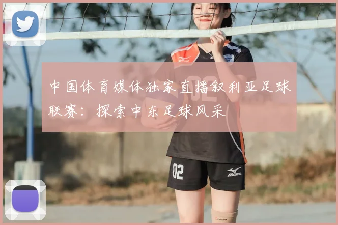 中国体育媒体独家直播叙利亚足球联赛:探索中东足球风采