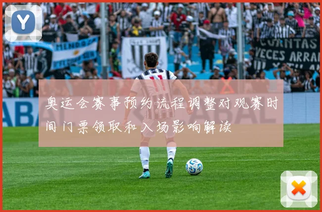 奥运会赛事预约流程调整对观赛时间门票领取和入场影响解读