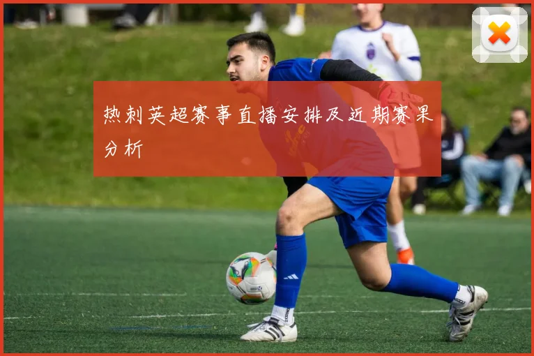热刺英超赛事直播安排及近期赛果分析