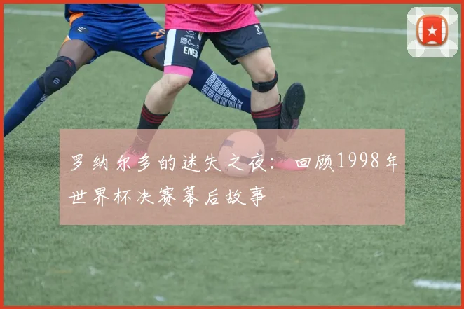 罗纳尔多的迷失之夜：回顾1998年世界杯决赛幕后故事