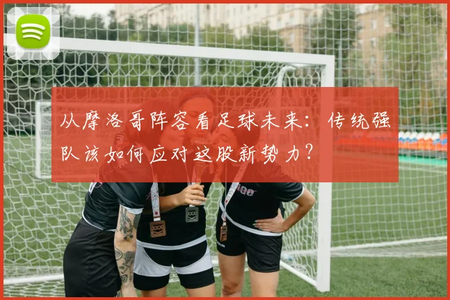 从摩洛哥阵容看足球未来：传统强队该如何应对这股新势力？