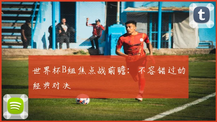 世界杯B组焦点战前瞻：不容错过的经典对决