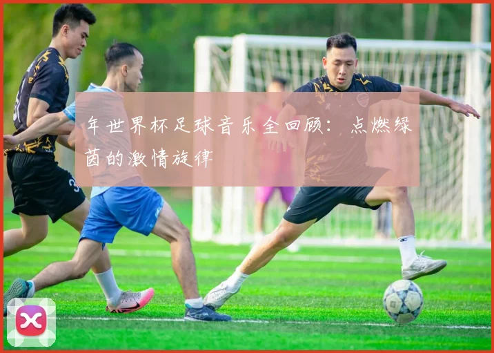 年世界杯足球音乐全回顾：点燃绿茵的激情旋律