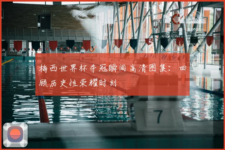 梅西世界杯夺冠瞬间高清图集：回顾历史性荣耀时刻