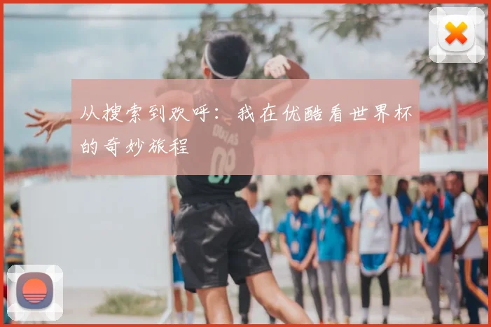 从搜索到欢呼：我在优酷看世界杯的奇妙旅程